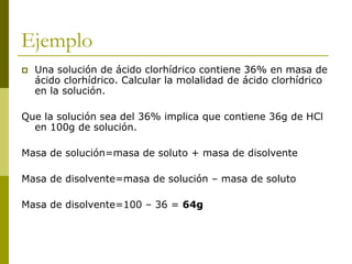 Ejemplo
 Una solución de ácido clorhídrico contiene 36% en masa de
ácido clorhídrico. Calcular la molalidad de ácido clorhídrico
en la solución.
Que la solución sea del 36% implica que contiene 36g de HCl
en 100g de solución.
Masa de solución=masa de soluto + masa de disolvente
Masa de disolvente=masa de solución – masa de soluto
Masa de disolvente=100 – 36 = 64g
 