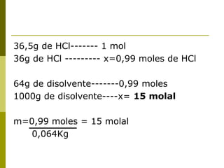 36,5g de HCl------- 1 mol
36g de HCl --------- x=0,99 moles de HCl
64g de disolvente-------0,99 moles
1000g de disolvente----x= 15 molal
m=0,99 moles = 15 molal
0,064Kg
 