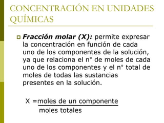 CONCENTRACIÓN EN UNIDADES
QUÍMICAS
 Fracción molar (X): permite expresar
la concentración en función de cada
uno de los componentes de la solución,
ya que relaciona el n° de moles de cada
uno de los componentes y el n° total de
moles de todas las sustancias
presentes en la solución.
X =moles de un componente
moles totales
 
