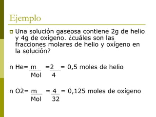Ejemplo
 Una solución gaseosa contiene 2g de helio
y 4g de oxígeno. ¿cuáles son las
fracciones molares de helio y oxígeno en
la solución?
n He= m =2 = 0,5 moles de helio
Mol 4
n O2= m = 4 = 0,125 moles de oxígeno
Mol 32
 