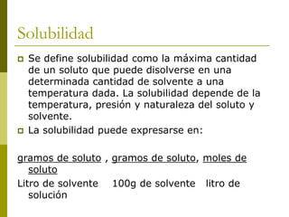 Solubilidad
 Se define solubilidad como la máxima cantidad
de un soluto que puede disolverse en una
determinada cantidad de solvente a una
temperatura dada. La solubilidad depende de la
temperatura, presión y naturaleza del soluto y
solvente.
 La solubilidad puede expresarse en:
gramos de soluto , gramos de soluto, moles de
soluto
Litro de solvente 100g de solvente litro de
solución
 