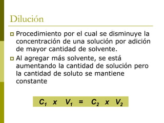 Dilución
 Procedimiento por el cual se disminuye la
concentración de una solución por adición
de mayor cantidad de solvente.
 Al agregar más solvente, se está
aumentando la cantidad de solución pero
la cantidad de soluto se mantiene
constante
C1 x V1 = C2 x V2
 