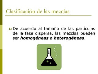 Clasificación de las mezclas
 De acuerdo al tamaño de las partículas
de la fase dispersa, las mezclas pueden
ser homogéneas o heterogéneas.
 