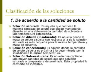 Clasificación de las soluciones
 Solución saturada: Es aquella que contiene la
máxima cantidad de soluto que puede mantenerse
disuelto en una determinada cantidad de solvente a
una temperatura establecida.
 Solución diluida (insaturada): Es aquella donde la
masa de soluto disuelta con respecto a la de la solución
saturada es más pequeña para la misma temperatura y
masa de solvente.
 Solución concentrada: Es aquella donde la cantidad
de soluto disuelta es próxima a la determinada por la
solubilidad a la misma temperatura.
 Solución Sobresaturada: Es aquella que contiene
una mayor cantidad de soluto que una solución
saturada a temperatura determinada. Esta propiedad la
convierte en inestable.
1. De acuerdo a la cantidad de soluto
 