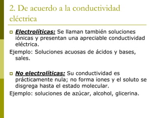 2. De acuerdo a la conductividad
eléctrica
 Electrolíticas: Se llaman también soluciones
iónicas y presentan una apreciable conductividad
eléctrica.
Ejemplo: Soluciones acuosas de ácidos y bases,
sales.
 No electrolíticas: Su conductividad es
prácticamente nula; no forma iones y el soluto se
disgrega hasta el estado molecular.
Ejemplo: soluciones de azúcar, alcohol, glicerina.
 