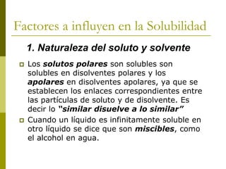 Factores a influyen en la Solubilidad
 Los solutos polares son solubles son
solubles en disolventes polares y los
apolares en disolventes apolares, ya que se
establecen los enlaces correspondientes entre
las partículas de soluto y de disolvente. Es
decir lo “similar disuelve a lo similar”
 Cuando un líquido es infinitamente soluble en
otro líquido se dice que son miscibles, como
el alcohol en agua.
1. Naturaleza del soluto y solvente
 