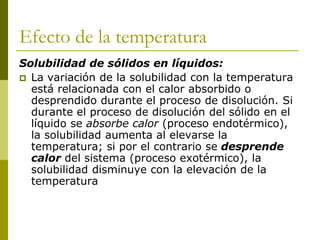 Efecto de la temperatura
Solubilidad de sólidos en líquidos:
 La variación de la solubilidad con la temperatura
está relacionada con el calor absorbido o
desprendido durante el proceso de disolución. Si
durante el proceso de disolución del sólido en el
líquido se absorbe calor (proceso endotérmico),
la solubilidad aumenta al elevarse la
temperatura; si por el contrario se desprende
calor del sistema (proceso exotérmico), la
solubilidad disminuye con la elevación de la
temperatura
 