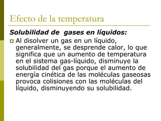 Efecto de la temperatura
Solubilidad de gases en líquidos:
 Al disolver un gas en un líquido,
generalmente, se desprende calor, lo que
significa que un aumento de temperatura
en el sistema gas-líquido, disminuye la
solubilidad del gas porque el aumento de
energía cinética de las moléculas gaseosas
provoca colisiones con las moléculas del
líquido, disminuyendo su solubilidad.
 