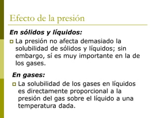 Efecto de la presión
En sólidos y líquidos:
 La presión no afecta demasiado la
solubilidad de sólidos y líquidos; sin
embargo, sí es muy importante en la de
los gases.
En gases:
 La solubilidad de los gases en líquidos
es directamente proporcional a la
presión del gas sobre el líquido a una
temperatura dada.
 