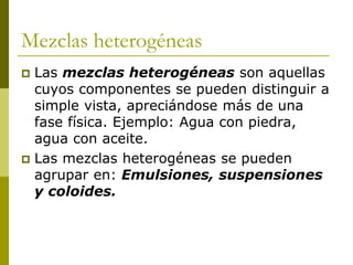 Mezclas heterogéneas
 Las mezclas heterogéneas son aquellas
cuyos componentes se pueden distinguir a
simple vista, apreciándose más de una
fase física. Ejemplo: Agua con piedra,
agua con aceite.
 Las mezclas heterogéneas se pueden
agrupar en: Emulsiones, suspensiones
y coloides.
 