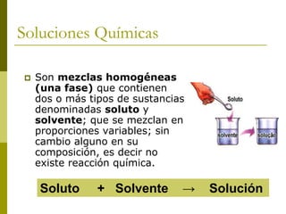 Soluciones Químicas
 Son mezclas homogéneas
(una fase) que contienen
dos o más tipos de sustancias
denominadas soluto y
solvente; que se mezclan en
proporciones variables; sin
cambio alguno en su
composición, es decir no
existe reacción química.
Soluto + Solvente → Solución
 