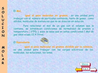 El Mol,
igual al peso molecular en gramos, es una unidad para
trabajar con el número de partículas contenida, tanto de gases , como
sólidos, moléculas de sustancias que no se disocian en solución.
Para relacionar el mol de un gas con el volumen que lo
contiene, se establecen condiciones de normalidad de presión y
temperatura ( STPD ), pues se sabe que en estas condiciones 1 Mol de
gas ideal ocupa 22.4 litros.
El Equivalente
igual al peso molecular en gramos dividido por la valencia,
es una unidad para trabajar con las cargas eléctricas de las
moléculas, las soluciones, los iones.
S
S
O
O
L
L
U
U
C
C
I
I
O
O
N
N
M
M
O
O
L
L
A
A
R
R
4 de 4
Menú
clic
.
 