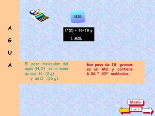 El peso molecular del
agua (H2O) es la suma
de dos H + (2 g)
1*(2) + 16=18 g
1 MOL
y un O-`-
(16 g).
Ese peso de 18 gramos
es un Mol y contiene
6.06 * 1023
moléculas.
H20
A
A
G
G
U
U
A
A
1 de 1
Menú
 