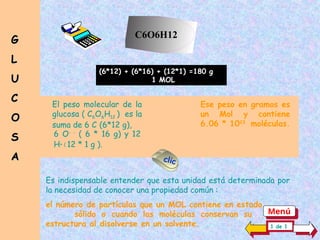 El peso molecular de la
glucosa ( C6O6H12 ) es la
suma de 6 C (6*12 g),
Ese peso en gramos es
un Mol y contiene
6.06 * 1023
moléculas.
6 O- -
( 6 * 16 g) y 12
H+ ( 12 * 1 g ).
C6O6H12
(6*12) + (6*16) + (12*1) =180 g
1 MOL
G
G
L
L
U
U
C
C
O
O
S
S
A
A
Es indispensable entender que esta unidad está determinada por
la necesidad de conocer una propiedad común :
el número de partículas que un MOL contiene en estado .......
sólido o cuando las moléculas conservan su...........
estructura al disolverse en un solvente. 1 de 1
clic
Menú
 