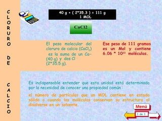 El peso molecular del
cloruro de calcio (CaCl2)
es la suma de un Ca++
(40 g)
40 g + ( 2*35.3 ) = 111 g
1 MOL
y dos Cl -
(2*35.5 g).
Ese peso de 111 gramos
es un Mol y contiene
6.06 * 1023
moléculas.
CaCl2
Es indispensable entender que esta unidad está determinada
por la necesidad de conocer una propiedad común :
el número de partículas que un MOL contiene en estado
sólido o cuando las moléculas conservan su estructura al
disolverse en un solvente.
C
C
L
L
O
O
R
R
U
U
R
R
O
O
D
D
E
E
C
C
A
A
L
L
C
C
I
I
O
O 1 de 1
Menú
 