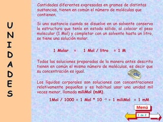 Si una sustancia cuando se disuelve en un solvente conserva
la estructura que tenía en estado sólido, al colocar el peso
molecular (1 Mol) y completar con un solvente hasta un litro,
se tiene una solución molar.
1 Molar = 1 Mol / litro = 1 M
Todas las soluciones preparadas de la manera antes descrita
tienen en común el mismo número de moléculas, es decir que
su concentración es igual.
Los líquidos corporales son soluciones con concentraciones
relativamente pequeñas y es habitual usar una unidad mil
veces menor, llamada miliMol (mM).
Cantidades diferentes expresadas en gramos de distintas
sustancias, tienen en común el número de moléculas que
contienen.
U
U
N
N
I
I
D
D
A
A
D
D
E
E
S
S
1 de 2
clic
1Mol / 1000 = 1 Mol * 10 -3
= 1 miliMol = 1 mM
Menú
 