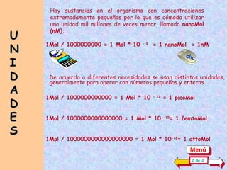 1Mol / 1000000000000 = 1 Mol * 10 - 12
= 1 picoMol
1Mol / 1000000000000000 = 1 Mol * 10 -15
= 1 femtoMol
1Mol / 1000000000000000000 = 1 Mol * 10-18
= 1 attoMol
Hay sustancias en el organismo con concentraciones
extremadamente pequeñas por lo que es cómodo utilizar
una unidad mil millones de veces menor, llamado nanoMol
(nM).
1Mol / 1000000000 = 1 Mol * 10 - 9
= 1 nanoMol = 1nM
U
U
N
N
I
I
D
D
A
A
D
D
E
E
S
S
2 de 2
clic
De acuerdo a diferentes necesidades se usan distintas unidades,
generalmente para operar con números pequeños y enteros
Menú
 