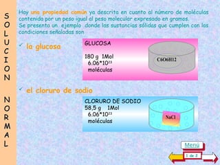 Hay una propiedad común ya descrita en cuanto al número de moléculas
contenida por un peso igual al peso molecular expresado en gramos.
Se presenta un ejemplo donde las sustancias sólidas que cumplen con las
condiciones señaladas son
 la glucosa GLUCOSA
180 g 1Mol
6.06*1023
moléculas
CLORURO DE SODIO
58,5 g 1Mol
6.06*1023
moléculas
C6O6H12
C6O6H12
NaCl
 el cloruro de sodio
S
S
O
O
L
L
U
U
C
C
I
I
O
O
N
N
N
N
O
O
R
R
M
M
A
A
L
L
1 de 2
Menú
 