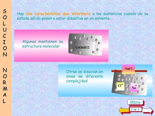 S
S
O
O
L
L
U
U
C
C
I
I
O
O
N
N
N
N
O
O
R
R
M
M
A
A
L
L
Hay una característica que diferencia a las sustancias cuando de su
estado sólido pasan a estar disueltas en un solvente.
C6O6H12
+
Cl-
Na
+
NaCl
Otras se disocian en
iones de diferente
complejidad
Algunas mantienen su
estructura molecular
2 de 2
Menú
 