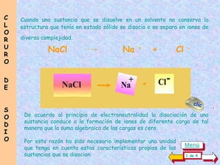 Cuando una sustancia que se disuelve en un solvente no conserva la
estructura que tenía en estado sólido se disocia o se separa en iones de
diversa complejidad.
De acuerdo al principio de electroneutralidad la disociación de una
sustancia conduce a la formación de iones de diferente carga de tal
manera que la suma algebraica de las cargas es cero.
Por esta razón ha sido necesario implementar una unidad ......................
que tenga en cuenta estas características propias de las........................
sustancias que se disocian.
Cl-
Na
+ +
NaCl Na +
+ Cl -
C
C
L
L
O
O
R
R
U
U
R
R
O
O
D
D
E
E
S
S
O
O
D
D
I
I
O
O
1 de 4
clic .
Menú
 