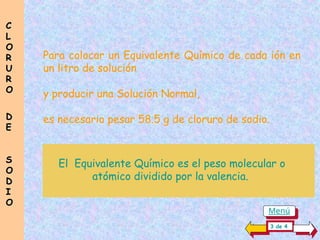 Para colocar un Equivalente Químico de cada ión en
un litro de solución
y producir una Solución Normal,
es necesario pesar 58.5 g de cloruro de sodio.
El Equivalente Químico es el peso molecular o
atómico dividido por la valencia.
C
C
L
L
O
O
R
R
U
U
R
R
O
O
D
D
E
E
S
S
O
O
D
D
I
I
O
O
3 de 4
Menú
 