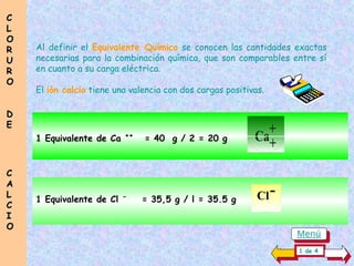 Al definir el Equivalente Químico se conocen las cantidades exactas
necesarias para la combinación química, que son comparables entre sí
en cuanto a su carga eléctrica.
El ión calcio tiene una valencia con dos cargas positivas.
Ca
+
+
1 Equivalente de Cl -
= 35,5 g / l = 35.5 g
1 Equivalente de Ca ++
= 40 g / 2 = 20 g
Cl-
C
C
L
L
O
O
R
R
U
U
R
R
O
O
D
D
E
E
C
C
A
A
L
L
C
C
I
I
O
O
1 de 4
Menú
 