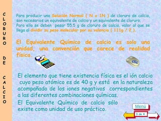 Para producir una Solución Normal ( N o 1N ) de cloruro de calcio,
son necesarios un equivalente de calcio y un equivalente de cloruro.
Para ello se deben pesar 55.5 g de cloruro de calcio, valor al que se
llega al dividir su peso molecular por su valencia ( 111g / 2 ).
El elemento que tiene existencia física es el ión calcio
cuyo peso atómico es de 40 g y está en la naturaleza
acompañado de los iones negativos correspondientes
a las diferentes combinaciones químicas.
El Equivalente Químico de calcio es solo una
unidad, una convención que carece de realidad
física.
3 de 4
C
C
L
L
O
O
R
R
U
U
R
R
O
O
D
D
E
E
C
C
A
A
L
L
C
C
I
I
O
O
clic
El Equivalente Químico de calcio sólo....................
existe como unidad de uso práctico.
Menú
 