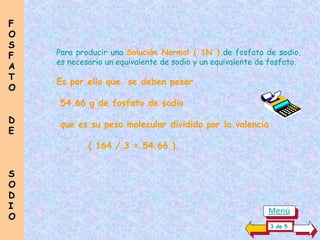 Para producir una Solución Normal ( 1N ) de fosfato de sodio,
es necesario un equivalente de sodio y un equivalente de fosfato.
Es por ello que se deben pesar
54.66 g de fosfato de sodio
que es su peso molecular dividido por la valencia
( 164 / 3 = 54.66 )
F
F
O
O
S
S
F
F
A
A
T
T
O
O
D
D
E
E
S
S
O
O
D
D
I
I
O
O
3 de 5
Menú
 