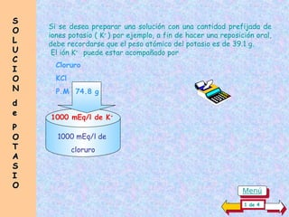 S
S
O
O
L
L
U
U
C
C
I
I
O
O
N
N
d
d
e
e
P
P
O
O
T
T
A
A
S
S
I
I
O
O
Si se desea preparar una solución con una cantidad prefijada de
iones potasio ( K+
) por ejemplo, a fin de hacer una reposición oral,
debe recordarse que el peso atómico del potasio es de 39.1 g.
El ión K+
puede estar acompañado por
1000 mEq/l de K+
Cloruro
KCl
P.M 74.8 g
1000 mEq/l de
cloruro
1 de 4
Menú
 