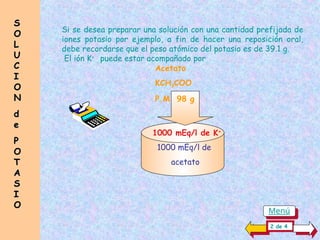 Si se desea preparar una solución con una cantidad prefijada de
iones potasio por ejemplo, a fin de hacer una reposición oral,
debe recordarse que el peso atómico del potasio es de 39.1 g.
El ión K+
puede estar acompañado por
Acetato
KCH3COO
P.M 98 g
1000 mEq/l de K+
1000 mEq/l de
acetato
S
S
O
O
L
L
U
U
C
C
I
I
O
O
N
N
d
d
e
e
P
P
O
O
T
T
A
A
S
S
I
I
O
O
2 de 4
Menú
 