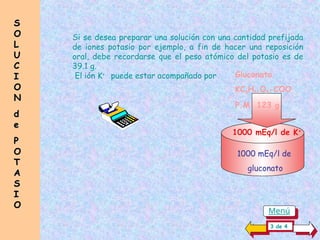 Si se desea preparar una solución con una cantidad prefijada
de iones potasio por ejemplo, a fin de hacer una reposición
oral, debe recordarse que el peso atómico del potasio es de
39.1 g.
El ión K+
puede estar acompañado por Gluconato
KC5H11O5-COO
P.M 123 g
1000 mEq/l de K+
1000 mEq/l de
gluconato
S
S
O
O
L
L
U
U
C
C
I
I
O
O
N
N
d
d
e
e
P
P
O
O
T
T
A
A
S
S
I
I
O
O
3 de 4
Menú
 
