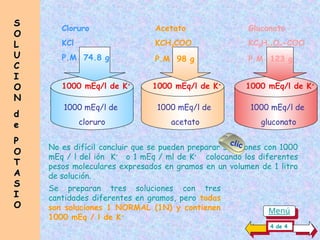 No es difícil concluir que se pueden preparar soluciones con 1000
mEq / l del ión K+
o 1 mEq / ml de K+
colocando los diferentes
pesos moleculares expresados en gramos en un volumen de 1 litro
de solución.
1000 mEq/l de K+
Acetato
KCH3COO
P.M 98 g
Cloruro
KCl
P.M 74.8 g
Gluconato
KC5H11O5-COO
P.M 123 g
1000 mEq/l de
cloruro
1000 mEq/l de K+
1000 mEq/l de
acetato
1000 mEq/l de K+
1000 mEq/l de
gluconato
S
S
O
O
L
L
U
U
C
C
I
I
O
O
N
N
d
d
e
e
P
P
O
O
T
T
A
A
S
S
I
I
O
O
4 de 4
clic
Se preparan tres soluciones con tres
cantidades diferentes en gramos, pero todas
son soluciones 1 NORMAL (1N) y contienen
1000 mEq / l de K+
Menú
 