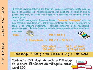 S
S
O
O
L
L
U
U
C
C
I
I
O
O
N
N
N
N
O
O
R
R
M
M
A
A
L
L
El camino inverso debería ser tan fácil como el recorrido hasta aquí, ya
que si se conoce los miliequivalentes que contiene la solución que se
quiere preparar, se tiene que llegar a la cantidad en gramos que se
deberá pesar.
Una solución semejante al plasma, llamada "solución fisiológica" y de uso
muy común,es una solución 0.150 N que contiene 150 mEq/l de cloruro de
sodio y se prepara realizando cálculos similares a los realizados
anteriormente.
150 mEq/l * PM g / val /1000 = 9 g / l de NaCl
1 Equivalente = PM / 1 = 58.5 / 1
1000 mEq/l ....... 58.5 g/l NaCl.
150 mEq/l........ 8.78 g/l NaCl
Es una forma de cálculo que se puede utilizar con fines
prácticos.
Contendrá 150 mEq/l de sodio y 150 mEq/l........................
de cloruro. El número de miliequivalentes.. ......................
.será 300
clic
NaCl........................ PM = 58.5 g
1 de 3
Menú
 