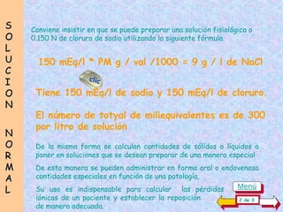 S
S
O
O
L
L
U
U
C
C
I
I
O
O
N
N
N
N
O
O
R
R
M
M
A
A
L
L
150 mEq/l * PM g / val /1000 = 9 g / l de NaCl
Conviene insistir en que se puede preparar una solución fisiológica o
0.150 N de cloruro de sodio utilizando la siguiente fórmula.
De la misma forma se calculan cantidades de sólidos o líquidos a
poner en soluciones que se desean preparar de una manera especial
De esta manera se pueden administrar en forma oral o endovenosa
cantidades especiales en función de una patología.
Su uso es indispensable para calcular las pérdidas....................
iónicas de un paciente y establecer la reposición............................
de manera adecuada.
2 de 3
clic
Tiene 150 mEq/l de sodio y 150 mEq/l de cloruro.
El número de totyal de miliequivalentes es de 300
por litro de solución
Menú
 
