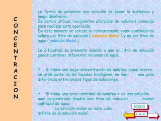C
C
O
O
N
N
C
C
E
E
N
N
T
T
R
R
A
A
C
C
I
I
O
O
N
N
La forma de preparar una solución es pesar la sustancia y
luego disolverla.
Es común utilizar recipientes aforados de volumen conocido
para realizar esta operación.
De esta manera se calcula la concentración como cantidad de
soluto por litro de solución ( solución Molar ) y no por litro de
agua ( solución Molal ).
La dificultad se presenta debido a que un litro de solución
puede contener diferente volumen de agua.
 Si tiene una baja concentración de solutos, como ocurre
en gran parte de los líquidos biológicos, no hay una gran
diferencia entre ambos tipos de soluciones.
 Si tiene una gran cantidad de solutos o es una solución
muy concentrada tendrá por litro de solución menor
cantidad de agua.
La solución molar en este caso..................................
difiere de la solución molal. 1 de 3
Menú
 