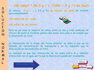 150 mEq/l * 58.5 g / 1 /1000 = 9 g / l de NaCl
Al colocar 9 g / l ( 0.9 g %) de cloruro de sodio se tendrán
aproximadamente
150 mEq/l de ión sodio
150 mEq/l de ión cloruro
Esto es así pues la valencia de estos iones es uno y cada molécula de
cloruro de sodio al dividirse genera dos iones, esto solo si se cumple que
la disociación es total.
La imprecisión de la frase del texto anterior se debe a que se ha
hablado de concentración de sustancias y se ha supuesto que la
disociación de las moléculas es total.
La realidad es que hay interacción de los iones entre sí y también
interacción con el agua, por lo que la disociación puede ser incompleta.
S
S
O
O
L
L
U
U
C
C
I
I
O
O
N
N
N
N
O
O
R
R
M
M
A
A
L
L
3 de 3
RESUMEN FINAL
Menú
 