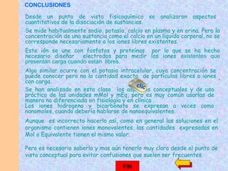 Aunque es incorrecto hacerlo así, como en general las soluciones en el
organismo contienen iones monovalentes, las cantidades expresadas en
Mol o Equivalente tienen el mismo valor.
Pero es necesario saberlo y mas aún tenerlo muy claro desde el punto de
vista conceptual para evitar confusiones que suelen ser frecuentes.
Se mide habitualmente sodio, potasio, calcio en plasma y en orina. Pero la
concentración de una sustancia como el calcio en un líquido corporal, no se
corresponde necesariamente a los iones libres existentes.
Este ión se une con fosfatos y proteínas por lo que se ha hecho
necesario diseñar electrodos para medir los iones existentes que
presentan carga cuando están libres.
Desde un punto de vista fisicoquímico se analizaron aspectos
cuantitativos de la disociación de sustancias.
Algo similar ocurre con el potasio intracelular, cuya concentración se
puede conocer pero no la cantidad exacta de partículas libres o iones
con carga.
Se han analizado en esta clase los aspectos conceptuales y de uso
práctico de las unidades mMol y mEq, pero es muy común usarlas de
manera no diferenciada en fisiología y en clínica .
Los iones hidrogeno y bicarbonato se expresan a veces como
nanomoles, cuando debería hablarse de nanoequivalentes.
clic
FIN
.
CONCLUSIONES
 