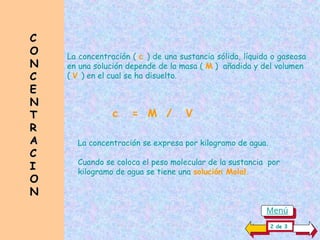 C
C
O
O
N
N
C
C
E
E
N
N
T
T
R
R
A
A
C
C
I
I
O
O
N
N
La concentración ( c ) de una sustancia sólida, líquida o gaseosa
en una solución depende de la masa ( M ) añadida y del volumen
( V ) en el cual se ha disuelto.
La concentración se expresa por kilogramo de agua.
Cuando se coloca el peso molecular de la sustancia por
kilogramo de agua se tiene una solución Molal.
c = M / V
2 de 3
Menú
 