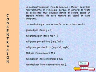 C
C
O
O
N
N
C
C
E
E
N
N
T
T
R
R
A
A
C
C
I
I
O
O
N
N
La concentración por litro de solución ( Molar ) se utiliza
habitualmente en Fisiología porque en general se trata
de soluciones muy diluidas donde el soluto ocupa un
espacio mínimo; de esta manera se usará en este
programa.
Las unidades que mas se usarán en este tema serán:
gramos por litro ( g / l )
miligramos por litro ( mg / l )
miligramo por mililitro ( mg / ml )
miligramo por decilitro ( mg / dl, mg% )
Mol por litro o molar ( M )
miliMol por litro o milimolar ( mM )
nanoMol por litro o nanomolar ( nM ).
3 de 3
Menú
 