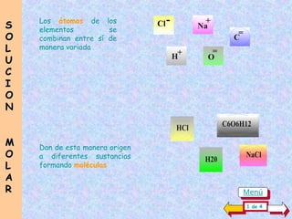 Los átomos de los
elementos se
combinan entre sí de
manera variada
+
H
Na
+
O
=
C
=
Cl-
Dan de esta manera origen
a diferentes sustancias
formando moléculas
S
S
O
O
L
L
U
U
C
C
I
I
O
O
N
N
M
M
O
O
L
L
A
A
R
R
H20
HCl
NaCl
C6O6H12
1 de 4
Menú
 