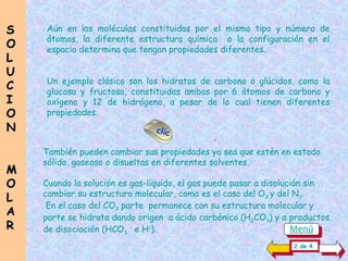 Aún en las moléculas constituidas por el mismo tipo y número de
átomos, la diferente estructura química o la configuración en el
espacio determina que tengan propiedades diferentes.
Un ejemplo clásico son los hidratos de carbono o glúcidos, como la
glucosa y fructosa, constituidas ambas por 6 átomos de carbono y
oxígeno y 12 de hidrógeno, a pesar de lo cual tienen diferentes
propiedades.
S
S
O
O
L
L
U
U
C
C
I
I
O
O
N
N
M
M
O
O
L
L
A
A
R
R
clic
También pueden cambiar sus propiedades ya sea que estén en estado
sólido, gaseoso o disueltas en diferentes solventes.
Cuando la solución es gas-líquido, el gas puede pasar a disolución sin
cambiar su estructura molecular, como es el caso del O2 y del N2.
En el caso del CO2 parte permanece con su estructura molecular y
parte se hidrata dando origen a ácido carbónico (H2CO3) y a productos
de disociación (HCO3
–
e H+
).
.
2 de 4
Menú
 