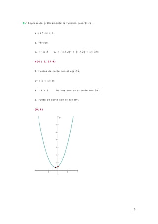 3
c.-R epr esenta gr áf icamente l a f unció n cuad rática:
y = x ² + x + 1
1 . Vér tice
x v = -1 / 2 y v = (-1 / 2 )² + ( -1 / 2 ) + 1= 3 /4
V(-1 / 2 , 3 / 4 )
2 . Punto s d e co r te co n el eje OX.
x ² + x + 1 = 0
1 ² - 4 < 0 No hay p unto s d e cor te co n O X.
3 . Punto d e cor te co n el eje O Y.
(0 , 1 )
 