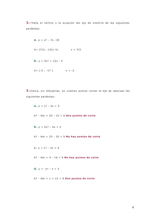 4
2.-Halla el v ér tice y la ecuació n d el eje d e simetr ía d e las sig uientes
p ar ábo las:
a. y = x ² - 7x -1 8
V = (7 /2 , -1 21 / 4 ) x = 7 /2
b. y = 3 x ² + 12 x - 5
V = (-2 , -1 7 ) x = -2
3.I nd ica, sin d ib ujar las, en cuanto s p unto s co r tan al eje d e ab scisas las
sig uientes p ar ábo las:
a. y = x ² - 5x + 3
b ² - 4 ac = 25 - 12 > 0 D os p unt os d e cort e
b. y = 2 x ² - 5 x + 4
b ² - 4 ac = 25 - 32 < 0 N o hay pu nt os d e cort e
c. y = x ² - 2 x + 4
b ² - 4 ac = 4 - 1 6 < 0 N o hay pu nt os d e cort e
d. y = -x ² - x + 3
b ² - 4 ac = 1 + 12 > 0 D os p unt os d e cort e
 