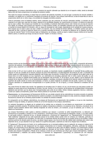 •
cual da lugar a productos de reacción solubles o
cesario la utilización de un substrato que tenga
una tasa de reacción “lenta” (15- alizar ensayos cinéticos de la reacción,
debería usarse un substrato que te
Colorimetría. Los ensayos colorimétricos dan un producto de reacción coloreado que absorbe luz en el espectro visible, siendo la densidad
óptica (DO) del mismo proporcional a la cantidad de producto medido.
Para todos los ensayos enzimáticos, la etapa final es la adición del substrato enzimático, el
insolubles y es elegido por su rendimiento cuantitativo de producto de reacción. Para ensayos colorimétricos, la tasa de desarrollo de color es
proporcional, dentro de un cierto rango, a la cantidad de conjugado enzimático presente.
Tanto la peroxidasa como la fosfatasa alcalina, tienen substratos que dan productos de reacción coloreados solubles. La decisión de qué
substrato es el mejor para cada tipo de ensayo, depende de la sensibilidad deseada, los requerimientos de tiempo y el sistema de detección
que se vaya a utilizar. Para ensayos que necesitan ser muy sensibles, el substrato ideal debe producir color intenso con una tasa de reacción
muy rápida; sin embargo, para ensayos que requieren un rango dinámico amplio, son deseables substratos que den producto de reacción en
un período de tiempo largo(15-30 minutos) y den un rango de intensidad de color amplio, dependiendo de la cantidad de muestra presente.
Para ensayos que se vayan a parar (se vaya a añadir a la reacción, tras una cantidad de tiempo definido, un inhibidor químico que pare el
desarrollo de color y permita la detección dentro de un período razonable de tiempo), es ne
30 minutos hasta su finalización); sin embargo, cuando se vayan a re
nga una tasa de reacción “rápida” (5 minutos o menos).
Aunque muchos son los factores que afectan la medida de la actividad enzimática (temperatura, pH, fuerza iónica, composición del tampón,
reducción del substrato, formación de productos inhibidores, feed-back por formación del producto final, desnaturalización de la enzima y, en
ie del pocillo (donde la enzima está localizada) y el lector no estará midiendo la verdadera DO del pocillo. Cuando sí se mezcla, el
e los lectores de microplaca llevan incorporados
• s colorimétricos; la enzima convierte el substrato
ente. El substrato debería ser estable a temperatura ambiente y en presencia de luz. Asimismo, el producto de la
y utilizar
algunos casos, exposición a la luz), los que más afectan al ensayo, hoy en día, son el tiempo de reacción, la temperatura y la exposición a la
luz.
Antes de leer la DO y/o tras la adición de la solución de parada, es importante mezclar completamente el contenido de los pocillos para
asegurar el cese por completo de la reacción (ensayos de punto final solamente) y la total dispersión del producto de color. La precisión del
ensayo puede ser drásticamente mejorada añadiendo este simple paso al protocolo. El efecto físico que la agitación de la placa antes de la
lectura tiene en la DO resultante es muy importante. Los colorímetros de microplaca solamente leen el centro exacto del pocillo, lo cual
implica que una placa no agitada tendrá pocillos que se asemejarán más al formato “A” de la figura, ya que, debido a que la disolución del
producto de la reacción es lenta, si no es mecánicamente agitada o mezclada, el producto coloreado de la reacción estará concentrado en la
superfic
producto coloreado es completamente homogeneizado en el pocillo (formato “B” de la figura), y el lector detectará la verdadera DO del
pocillo.
Hay varias formas de realizar esta mezcla: hay agitadores de microplaca para 2-4 placas a la vez, de tal manera que esas placas puedan ser
agitadas en grupo antes de ser introducidas en el lector; hoy día, muchos, si no la mayoría, d
agitadores que permitan que las placas sean homogeneizadas justo antes de ser leídas. Ambos métodos (agitadores internos o externos),
cuando son usados correctamente, pueden tener efectos positivos en la precisión del ensayo.
Fluorescencia. Los inmunoensayos de fluorescencia (ELFIA) son una simple variación de lo
en un producto de reacción que emite fluorescencia cuando es excitado a una determinada longitud de onda, siendo las unidades relativas de
fluorescencia (fotones de luz emitidos) proporcionales a la cantidad de producto analizado.
En comparación con los métodos colorimétricos, los ensayos de fluorescencia son ligeramente más sensibles y, lo que es más importante,
amplían el rango de medida, en oposición al límite de 2,0-4,0 DO impuesto en los ensayos colorimétricos.
Un substrato fluorogénico es elegido por la cantidad de luz emitida tras su excitación, la cual debería ser proporcional a la cantidad de
conjugado enzimático pres
reacción enzima-substrato debería tener distintas longitudes de onda de emisión y de excitación, ya que el substrato, por si mismo, no
debería ser fluorescente.
Los ensayos fluorimétricos están sujetos a distintos problemas que reducen o aumentan la señal inespecíficamente. La detección por
fluorescencia es susceptible a cambios en el pH, temperatura, concentración iónica, concentración de detergente, secado, y a la matriz sólida,
lo cual puede conducir a distorsión de luz, un elevado background, y fenómenos de “apagamiento” y/o “blanqueamiento”. El fenómeno de
“light scattering” (dispersión de luz) está ocasionado porque la luz emitida rebota cuando entra en contacto con moléculas, partículas en
suspensión o la superficie de la microplaca. Por esta razón, es importante eliminar las burbujas que se puedan formar en los pocillos
reactivos químicos de elevado grado de pureza. Las placas negras opacas y las tiras de la más alta calidad están diseñadas para reducir esta
dispersión de luz, ya que absorben la luz que rebota en la superficie del pocillo y solamente se mide la luz dirigida hacia el detector.
El “background” (fluorescencia de fondo) y/o la autofluorescencia son el principal problema para la realización de ensayos en placas de 96
pocillos. Las fuentes de este background son los propios componentes de la muestra (hemoglobina, bilirrubina, partículas de celulosa,
drogas), los componentes de los diluyentes (iones metálicos), el material de la placa (tipo de plástico utilizado) y la contaminación variable
(partículas de polvo, huellas digitales). El background puede ser eliminado de tres formas: mediante el diseño del ensayo (dilución de la
muestra para ensayos homogéneos y filtrado de los reactivos a través de una membrana de 0,45µm para ensayos heterogéneos), mediante
la instrumentación y mediante una estricta limpieza. El fenómeno de “apagamiento” (“quenching”) se caracteriza por una reducción
Soluciones ELISA Protocolo y Técnicas Cultek
02.2006 www.cultek.com Página 5 de 7
 