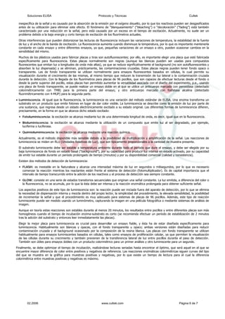 inespecífica de la señal y es causado por la absorción de la emisión por el oxígeno disuelto, por lo que los reactivos pueden ser desgasificados
pueden distorsionar las lecturas de fluorescencia incluyen las variaciones de temperatura, la estabilidad de la fuente
rmitido aumentar la versatilidad asociada con el diseño del experimento, p.e., usando
• na variación del método estándar de ELISA. Una enzima transforma un
bst e
,
excitación se alcanza mediante luz de una determinada longitud de onda, es decir, igual que en la fluorescencia.
uesto que emite luz al ser degradado, por ejemplo,
ura ambiente durante todo el período que dure el ensayo, y debe ser elegido por su
ound”), por su capacidad para producir luz intensa en estado activado, por su capacidad
Exi
spensación interna y mezcla dentro del propio lector, la simplicidad del procedimiento, la elevada sensibilidad, la posibilidad
e utilizan
ndose lecturas seriadas hasta encontrar el óptimo, que será aquel en el que se
encuentre mayor diferencia de color entre positivos y negativos de referencia. Las reacciones enzimáticas colorimétricas siguen curvas del tipo
del que se muestra en la gráfica para muestras positivas y negativas, por lo que existe un tiempo de lectura para el cual la diferencia
colorimétrica entre muestras positivas y negativas es máximo.
antes de su utilización para eliminar este efecto. El fenómeno de “blanqueamiento” (“bleaching”) o “decoloración” (“fading”) está también
caracterizado por una reducción en la señal, pero está causado por un exceso en el tiempo de excitación. Actualmente, no suele ser un
problema debido a la baja energía y corto tiempo de excitación de los fluorímetros actuales.
Otras interferencias que
de luz y el ancho de la banda de excitación. La fluorescencia aumenta cuando disminuye la temperatura, por lo que es importante mantenerla
constante en cada ensayo y entre diferentes ensayos, ya que, pequeñas variaciones de un ensayo a otro, pueden ocasionar cambios en la
sensibilidad del mismo.
Muchos de los plásticos usados para fabricar placas y tiras son autofluorescentes; por ello, es importante elegir una placa que esté fabricada
específicamente para fluorescencia. Estas placas normalmente son negras (aunque las blancas pueden ser usadas para compuestos
fluorescentes que emitan luz a longitudes de onda más altas), ya que se reduce significativamente el background (no son autofluorescentes y
absorben la luz dispersada) y se eliminan, prácticamente, las contaminaciones cruzadas. Estas placas negras pueden tener fondo opaco o
transparente. Las de fondo transparente se utilizan normalmente para ensayos fluorescentes basados en células, lo cual permite su
visualización durante el crecimiento de las mismas, al mismo tiempo que reducen la transmisión de luz lateral o la contaminación cruzada
durante la detección. Con la llegada de los fluorímetros para placas de 96 pocillos, que son capaces de efectuar lecturas desde el fondo o
desde la parte superior del pocillo, estas placas han pe
una placa de fondo transparente, se puede realizar un ensayo doble en el que se utilice un anticuerpo marcado con peroxidasa (detectado
colorimétricamente con TMB) para la primera parte del ensayo, y otro anticuerpo marcado con fosfatasa alcalina (detectado
fluorimétricamente con 4-MUP) para la segunda parte.
Luminiscencia. Al igual que la fluorescencia, la luminiscencia es u
su rato en un producto que emite fotones en lugar de dar color visible. La luminiscencia se describe como la emisión de luz por parte d
una sustancia, que regresa desde un estado electrónicamente excitado a su estado original. Las diferentes formas de luminiscencia difieren
precisamente, en la forma en que se alcanza dicho estado excitado:
Fotoluminiscencia: la
Bioluminiscencia: la excitación se alcanza mediante la utilización de un comp
luciferina o luciferasa.
Quimioluminiscencia: la excitación se alcanza mediante una reacción química.
Actualmente, es el método disponible más sensible debido a la posibilidad de multiplicación y amplificación de la señal. Las reacciones de
luminiscencia se miden en RLU (Unidades Relativas de Luz), que son típicamente proporcionales a la cantidad de muestra presente.
El substrato luminiscente debe ser estable a temperat
baja luminiscencia de fondo en estado basal (“backgr
de emitir luz estable durante un período prolongado de tiempo (minutos) y por su disponibilidad comercial (calidad y consistencia).
sten dos métodos de detección de luminiscencia:
FLASH: es inestable en la Naturaleza y alcanza una intensidad máxima de luz en segundos o milisegundos, por lo que es necesario
comenzar la reacción mientras los reactantes están frente al sistema de detección (fotomultiplicador). Es de capital importancia que el
intervalo de tiempo transcurrido entre la adición de los reactivos y el proceso de detección sea siempre constante.
GLOW: consiste en una serie de estados transitorios secuenciales que originan una señal constante. La luz emitida, a diferencia del color o
la fluorescencia, no se acumula, por lo que la ésta debe ser intensa y la reacción enzimática prolongada para obtener suficiente señal.
Los aspectos positivos de este tipo de luminiscencia son: la reacción puede ser iniciada fuera del aparato de detección, por lo que se elimina
la necesidad de di
de incrementar la señal y que el procedimiento es muy adecuado para sistemas de placas de 96 pocillos. Además, este tipo de reacción
luminiscente puede ser medido usando un luminómetro, capturando la imagen en una película fotográfica o mediante sistemas de análisis de
imagen.
Aunque en teoría estas reacciones son estables durante al menos 20 minutos, los resultados entre pocillos y entre diferentes placas son más
homogéneos cuando el tiempo de incubación enzima-substrato es corto (se recomienda efectuar un período de estabilización de 2 minutos
tras la adición del substrato y entonces leer inmediatamente las placas).
Elegir la mejor placa para luminiscencia es crucial para desarrollar un ensayo fiable, y ésta ha de estar diseñada específicamente para
luminiscencia. Habitualmente son blancas y opacas, con el fondo transparente u opaco; ambas versiones están diseñadas para reducir
contaminación cruzada y el background ocasionado por la composición de la resina blanca. Las placas con fondo transparente s
habitualmente para ensayos luminiscentes basados en células, tales como ensayos de proliferación celular, ya que permiten la visualización
de las células durante su crecimiento y también previenen de la transferencia lateral de luz entre pocillos durante el paso de detección.
También son útiles para ensayos dobles con un producto colorimétrico para un primer análisis y otro luminiscente para un segundo.
Finalmente, se debe optimizar el tiempo de incubación, realizá
Soluciones ELISA Protocolo y Técnicas Cultek
02.2006 www.cultek.com Página 6 de 7
 