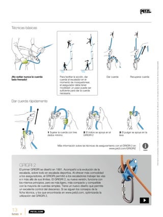 13
Sumario
Técnicas básicas
Dar cuerda rápidamente
¡No soltar nunca la cuerda
lado frenado!
Dar cuerdaPara facilitar la acción, dar
cuerda al escalador en el
momento de mosquetonear,
el asegurador debe tener
movilidad: un paso puede ser
suficiente para dar la cuerda
necesaria.
2 El índice se apoya en el
GRIGRI 2
1 Sujetar la cuerda con tres
dedos mínimo
Más información sobre las técnicas de aseguramiento con el GRIGRI 2 en
www.petzl.com/GRIGRI2
Recuperar cuerda
3 El pulgar se apoya en la
leva
GRIGRI 2
El primer GRIGRI se diseñó en 1991. Acompañó a la evolución de la
escalada, sobre todo en escalada deportiva. Al ofrecer más comodidad
a los aseguradores, el GRIGRI permitió a los escaladores trabajar las vías
e ir más allá de sus límites. El GRIGRI 2, su nueva versión, funciona con
los mismos principios, pero es más ligero, más compacto y compatible
con la mayoría de cuerdas simples. Tiene un nuevo diseño que permite
un excelente control del descenso. Si se siguen los consejos de la
ficha técnica, y los que encontrarás en www.petzl.com, optimizarás la
utilización del GRIGRI 2.
Informaciónnoexhaustiva.Consulteelrestodelaspáginas,asícomolasfichasdeutilizaciónylosmanualestécnicos.Formacióntécnicaindispensable.
 