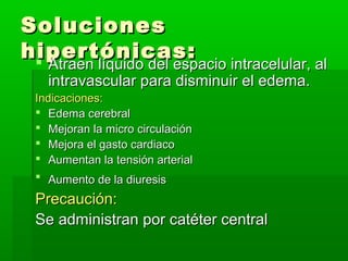 Soluciones
hipertónicas:
 Atraen líquido del espacio intracelular, al

Atraen líquido del espacio intracelular, al
intravascular para disminuir el edema.

Indicaciones:
 Edema cerebral
 Mejoran la micro circulación
 Mejora el gasto cardiaco
 Aumentan la tensión arterial
 Aumento de la diuresis

Precaución:
Se administran por catéter central

 