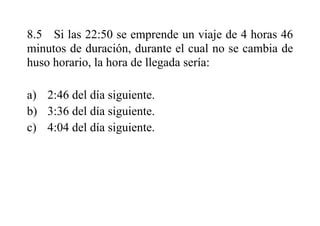 8.5 Si las 22:50 se emprende un viaje de 4 horas 46
minutos de duración, durante el cual no se cambia de
huso horario, la hora de llegada sería:
a) 2:46 del día siguiente.
b) 3:36 del día siguiente.
c) 4:04 del día siguiente.
 