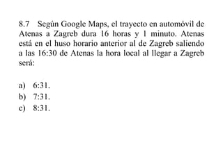 8.7 Según Google Maps, el trayecto en automóvil de
Atenas a Zagreb dura 16 horas y 1 minuto. Atenas
está en el huso horario anterior al de Zagreb saliendo
a las 16:30 de Atenas la hora local al llegar a Zagreb
será:
a) 6:31.
b) 7:31.
c) 8:31.
 