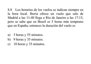 8.8 Los horarios de los vuelos se indican siempre en
la hora local. Iberia ofrece un vuelo que sale de
Madrid a las 11:40 llega a Río de Janeiro a las 17:15,
pero se sabe que en Brasil es 5 horas más temprano
que en España; entonces la duración del vuelo es
a) 5 horas y 55 minutos.
b) 9 horas y 35 minutos.
c) 10 horas y 35 minutos.
 